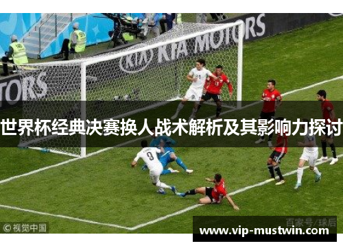 世界杯经典决赛换人战术解析及其影响力探讨