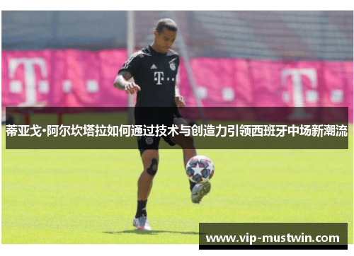 蒂亚戈·阿尔坎塔拉如何通过技术与创造力引领西班牙中场新潮流