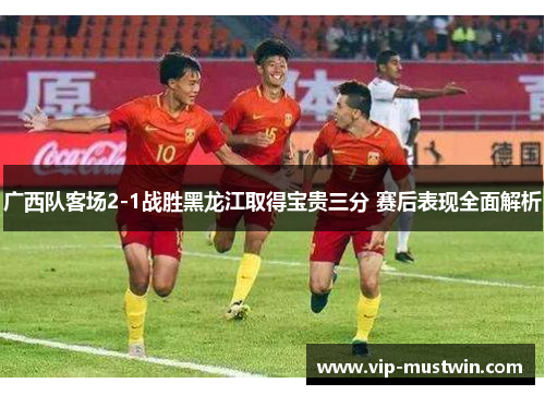 广西队客场2-1战胜黑龙江取得宝贵三分 赛后表现全面解析